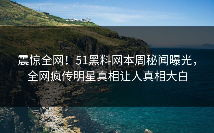 震惊全网！51黑料网本周秘闻曝光，全网疯传明星真相让人真相大白