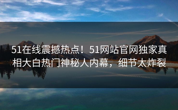 51在线震撼热点！51网站官网独家真相大白热门神秘人内幕，细节太炸裂