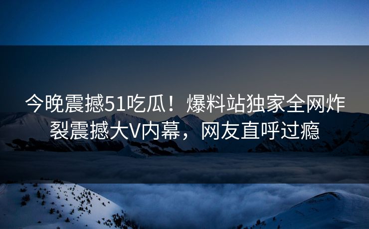 今晚震撼51吃瓜！爆料站独家全网炸裂震撼大V内幕，网友直呼过瘾