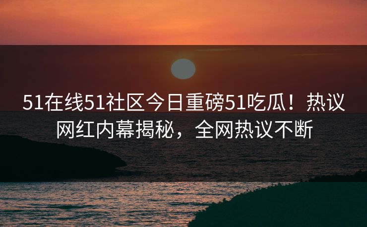 51在线51社区今日重磅51吃瓜！热议网红内幕揭秘，全网热议不断