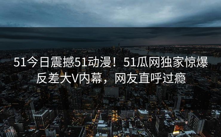 51今日震撼51动漫！51瓜网独家惊爆反差大V内幕，网友直呼过瘾