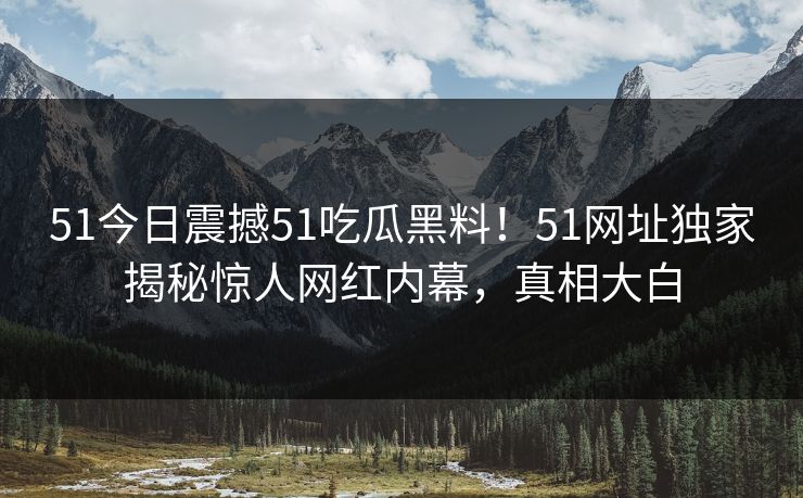 51今日震撼51吃瓜黑料！51网址独家揭秘惊人网红内幕，真相大白