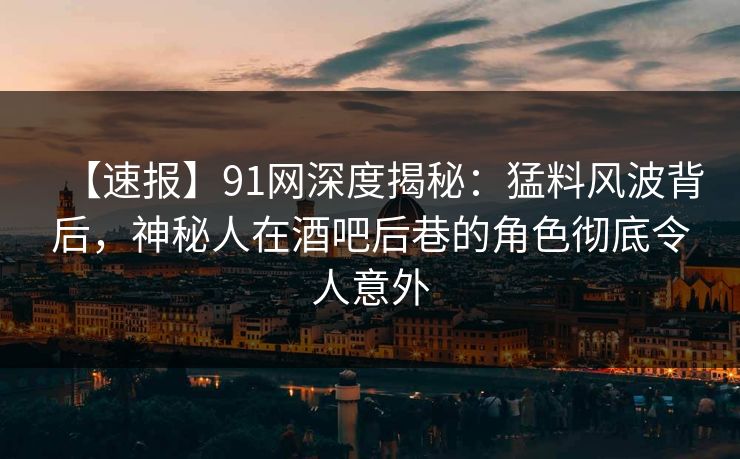 【速报】91网深度揭秘：猛料风波背后，神秘人在酒吧后巷的角色彻底令人意外