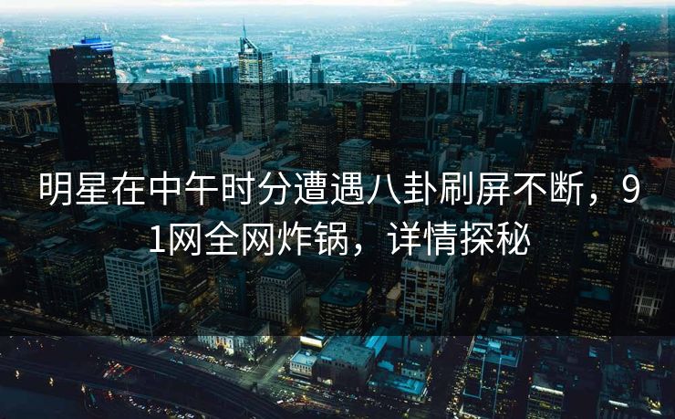 明星在中午时分遭遇八卦刷屏不断，91网全网炸锅，详情探秘