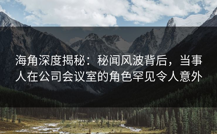 海角深度揭秘：秘闻风波背后，当事人在公司会议室的角色罕见令人意外