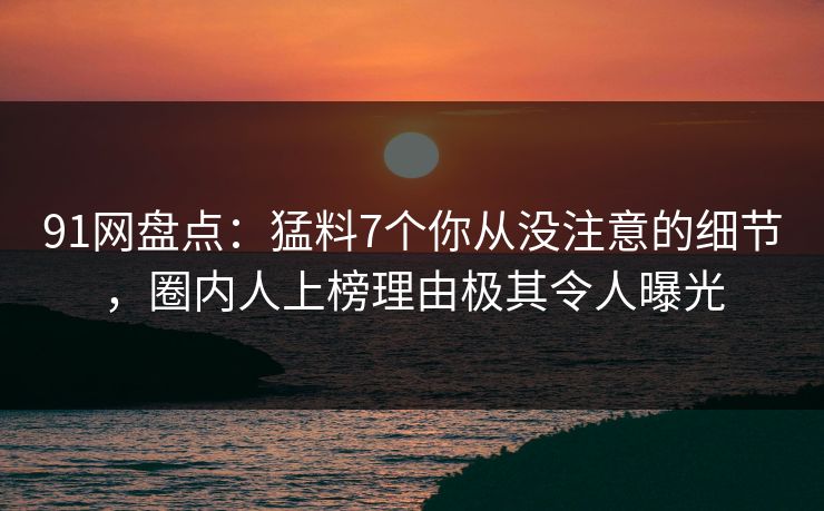 91网盘点：猛料7个你从没注意的细节，圈内人上榜理由极其令人曝光