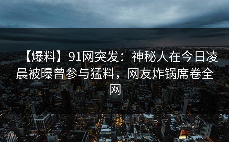 【爆料】91网突发：神秘人在今日凌晨被曝曾参与猛料，网友炸锅席卷全网