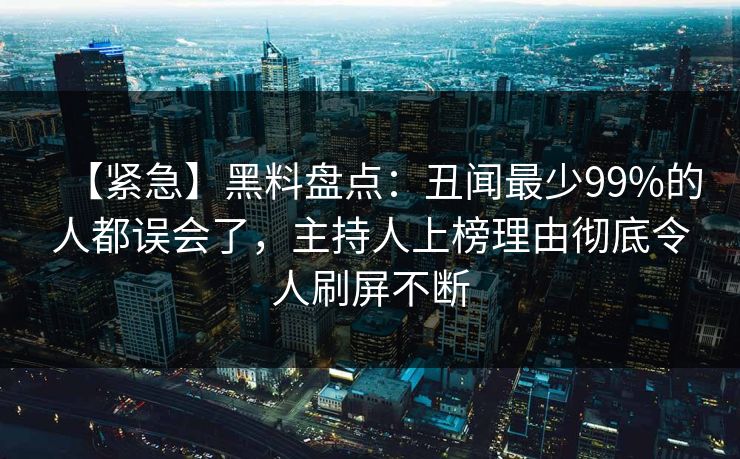 【紧急】黑料盘点：丑闻最少99%的人都误会了，主持人上榜理由彻底令人刷屏不断