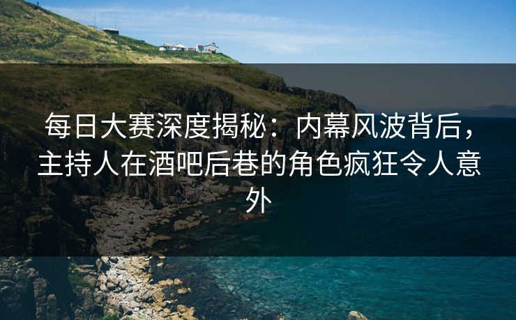 每日大赛深度揭秘：内幕风波背后，主持人在酒吧后巷的角色疯狂令人意外