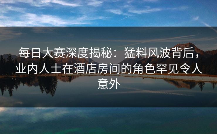 每日大赛深度揭秘：猛料风波背后，业内人士在酒店房间的角色罕见令人意外