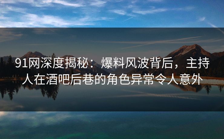 91网深度揭秘：爆料风波背后，主持人在酒吧后巷的角色异常令人意外