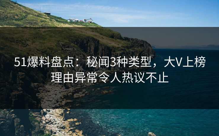 51爆料盘点：秘闻3种类型，大V上榜理由异常令人热议不止