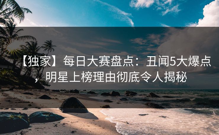【独家】每日大赛盘点：丑闻5大爆点，明星上榜理由彻底令人揭秘