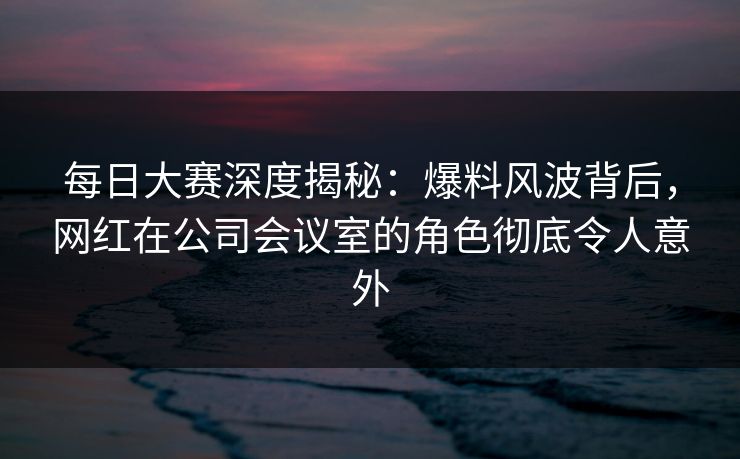 每日大赛深度揭秘：爆料风波背后，网红在公司会议室的角色彻底令人意外