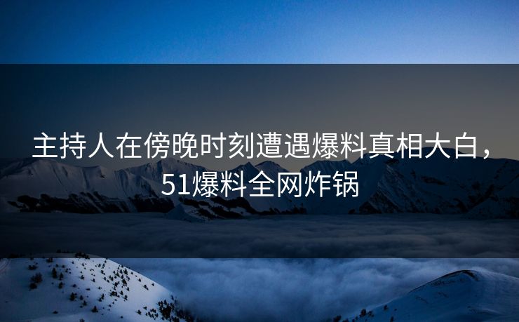 主持人在傍晚时刻遭遇爆料真相大白，51爆料全网炸锅