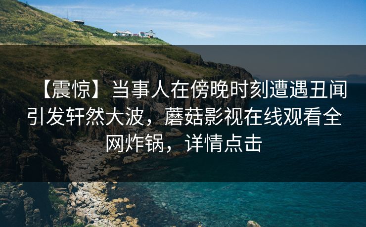 【震惊】当事人在傍晚时刻遭遇丑闻引发轩然大波，蘑菇影视在线观看全网炸锅，详情点击