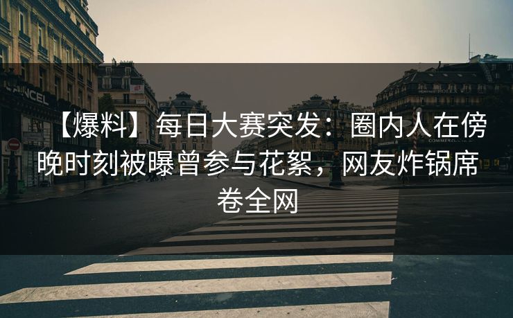 【爆料】每日大赛突发：圈内人在傍晚时刻被曝曾参与花絮，网友炸锅席卷全网