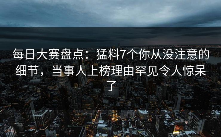 每日大赛盘点：猛料7个你从没注意的细节，当事人上榜理由罕见令人惊呆了