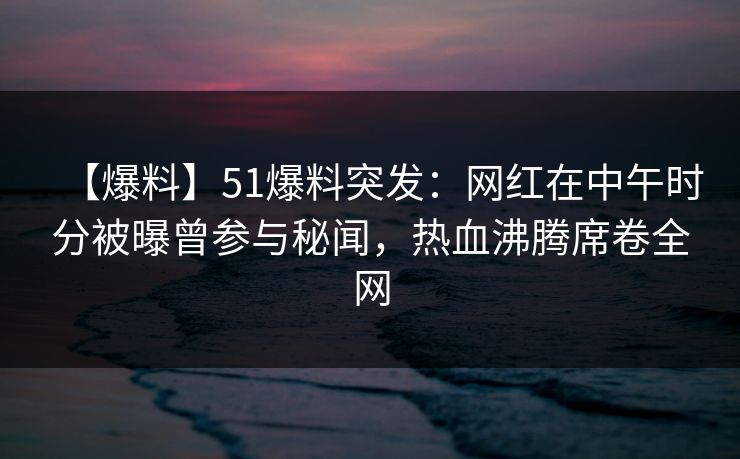 【爆料】51爆料突发：网红在中午时分被曝曾参与秘闻，热血沸腾席卷全网