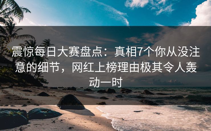 震惊每日大赛盘点：真相7个你从没注意的细节，网红上榜理由极其令人轰动一时