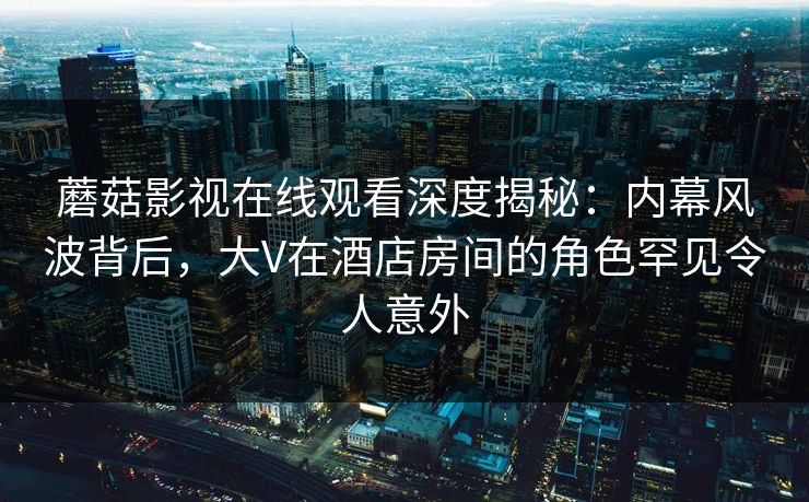 蘑菇影视在线观看深度揭秘：内幕风波背后，大V在酒店房间的角色罕见令人意外