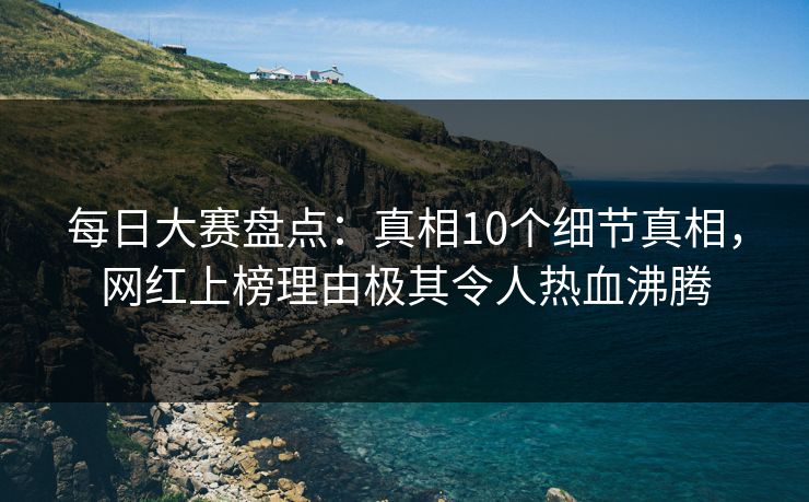 每日大赛盘点：真相10个细节真相，网红上榜理由极其令人热血沸腾