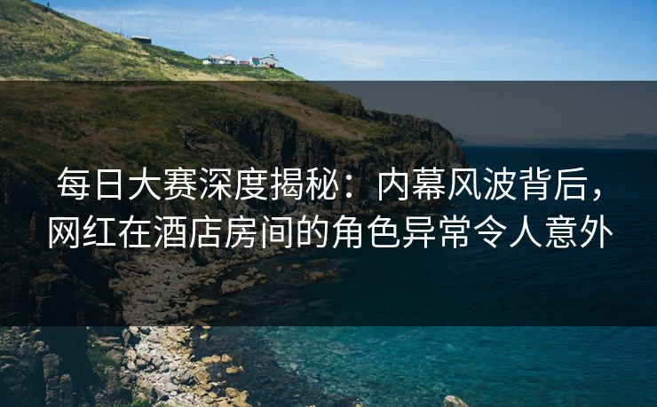 每日大赛深度揭秘：内幕风波背后，网红在酒店房间的角色异常令人意外