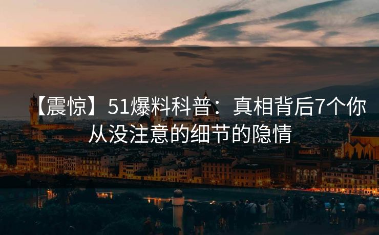 【震惊】51爆料科普：真相背后7个你从没注意的细节的隐情