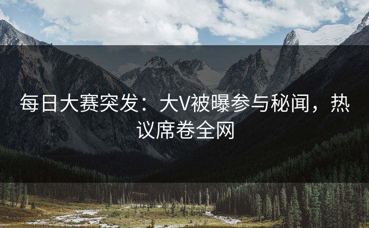 每日大赛突发:大V被曝参与秘闻,热议席卷全网 每日大赛突发:大V被曝参与秘闻,热议席卷全网