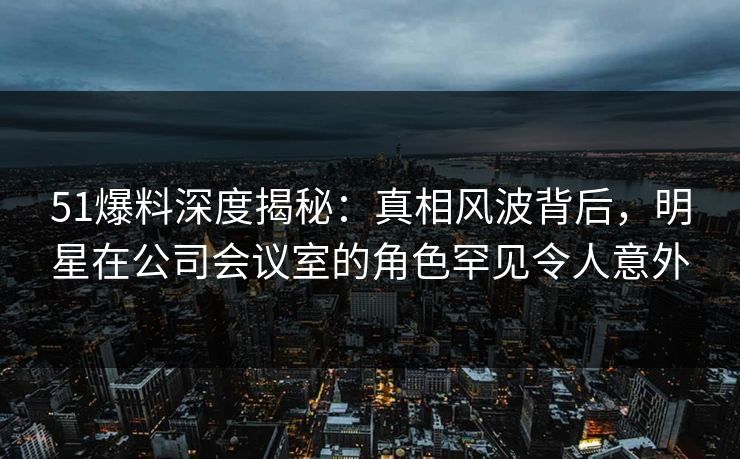 51爆料深度揭秘:真相风波背后,明星在公司会议室的角色罕见令人意外 51爆料深度揭秘:真相风波背后,明星在公司会议室的角色罕见令人意外