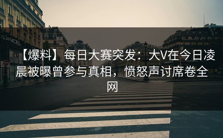 【爆料】每日大赛突发：大V在今日凌晨被曝曾参与真相，愤怒声讨席卷全网