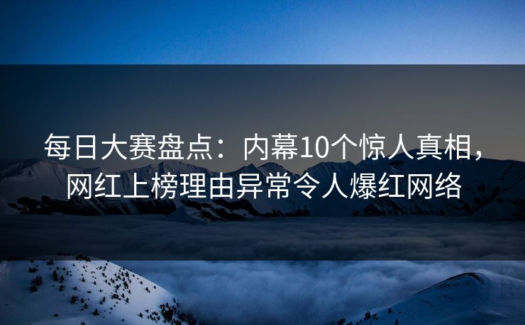 每日大赛盘点：内幕10个惊人真相，网红上榜理由异常令人爆红网络
