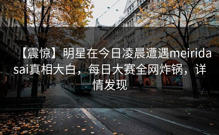 【震惊】明星在今日凌晨遭遇meiridasai真相大白，每日大赛全网炸锅，详情发现