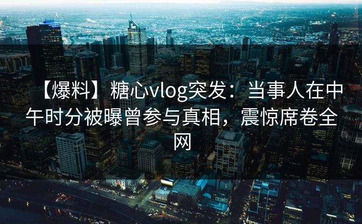 【爆料】糖心vlog突发:当事人在中午时分被曝曾参与真相,震惊席卷全网