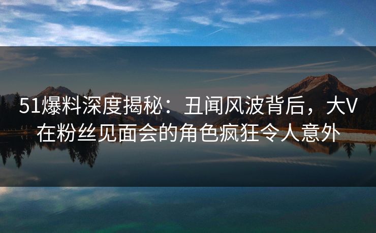 51爆料深度揭秘:丑闻风波背后,大V在粉丝见面会的角色疯狂令人意外 51爆料深度揭秘:丑闻风波背后,大V在粉丝见面会的角色疯狂令人意外