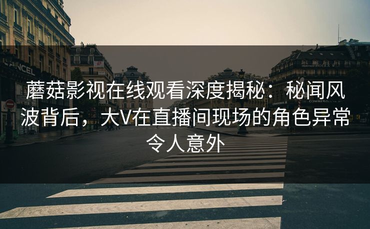 蘑菇影视在线观看深度揭秘：秘闻风波背后，大V在直播间现场的角色异常令人意外