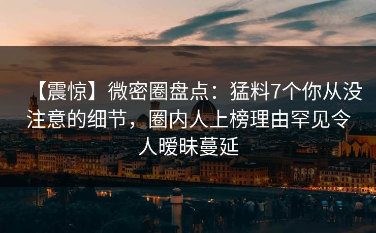 【震惊】微密圈盘点:猛料7个你从没注意的细节,圈内人上榜理由罕见令人暧昧蔓延 【震惊】微密圈盘点:猛料7个你从没注意的细节,圈内人上榜理由罕见令人暧昧蔓延