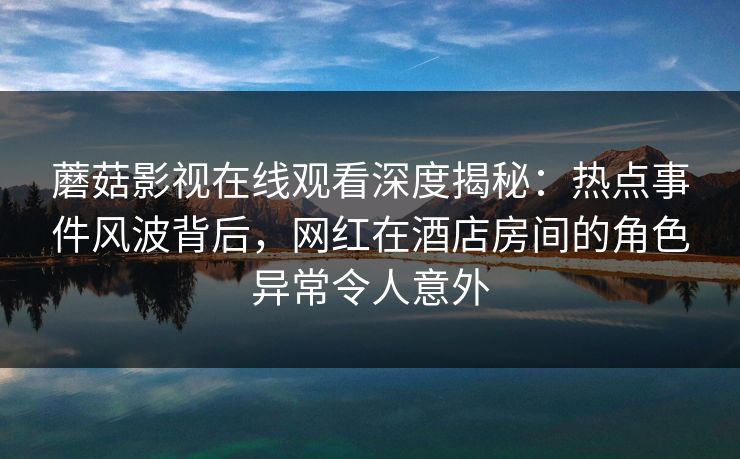 蘑菇影视在线观看深度揭秘：热点事件风波背后，网红在酒店房间的角色异常令人意外