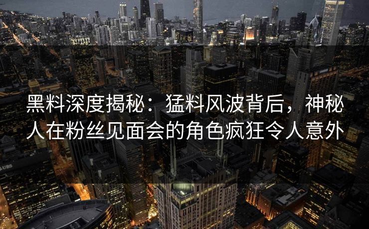 黑料深度揭秘：猛料风波背后，神秘人在粉丝见面会的角色疯狂令人意外