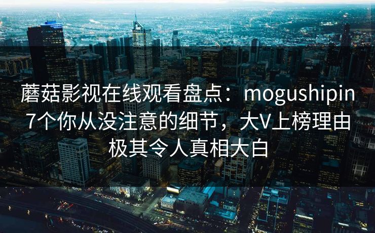 蘑菇影视在线观看盘点:mogushipin7个你从没注意的细节,大V上榜理由极其令人真相大白