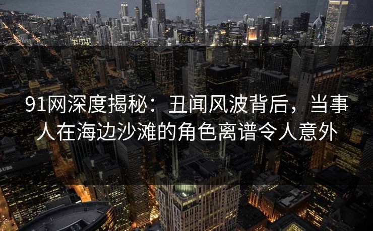 91网深度揭秘：丑闻风波背后，当事人在海边沙滩的角色离谱令人意外
