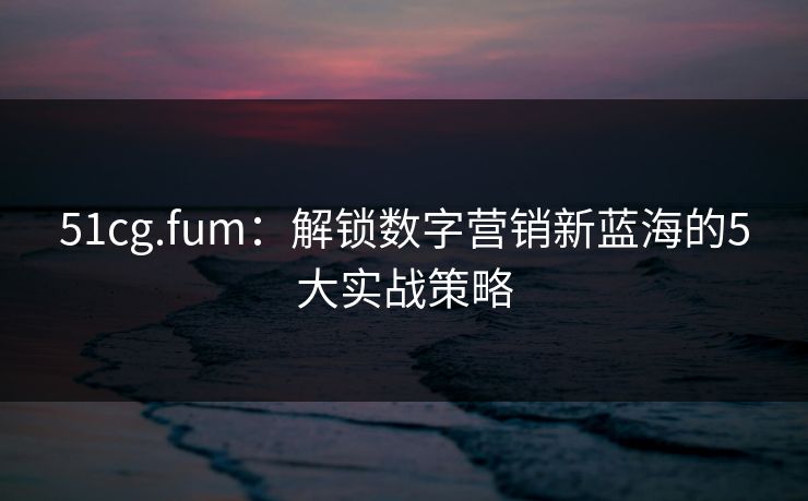 51cg.fum:解锁数字营销新蓝海的5大实战策略 51cg.fum:解锁数字营销新蓝海的5大实战策略