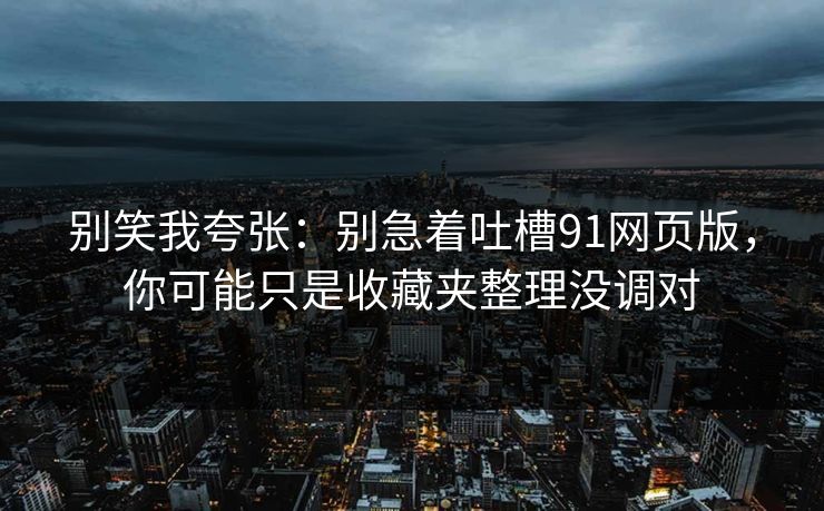 别笑我夸张：别急着吐槽91网页版，你可能只是收藏夹整理没调对