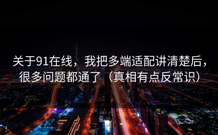关于91在线，我把多端适配讲清楚后，很多问题都通了（真相有点反常识）