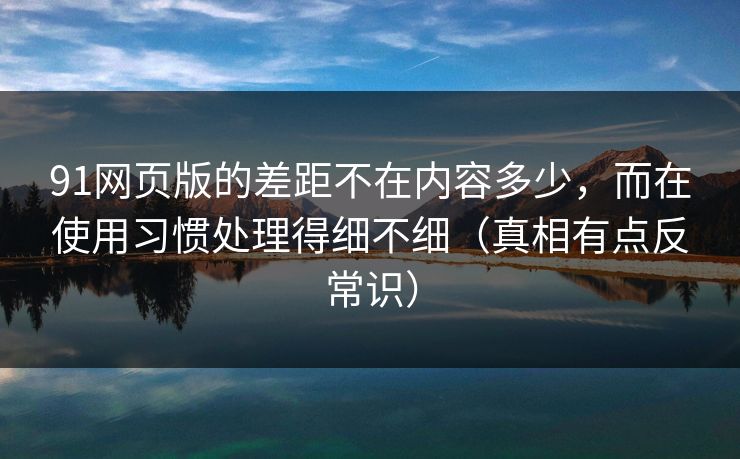 91网页版的差距不在内容多少，而在使用习惯处理得细不细（真相有点反常识）