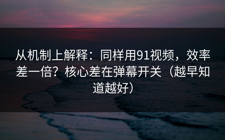 从机制上解释：同样用91视频，效率差一倍？核心差在弹幕开关（越早知道越好）