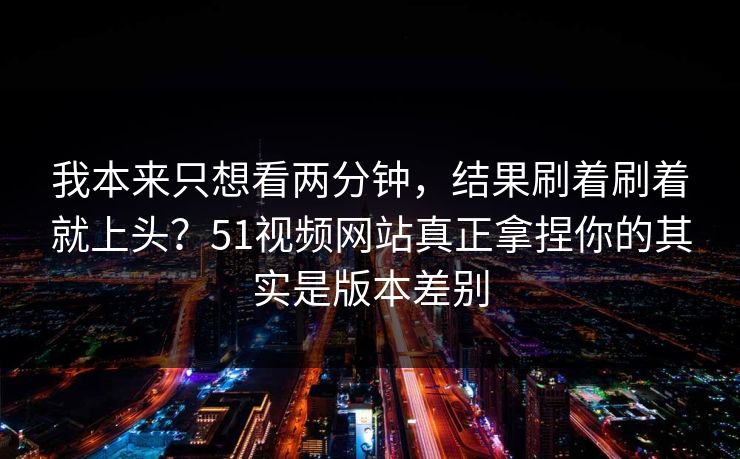 我本来只想看两分钟,结果刷着刷着就上头?51视频网站真正拿捏你的其实是版本差别 我本来只想看两分钟,结果刷着刷着就上头?51视频网站真正拿捏你的其实是版本差别