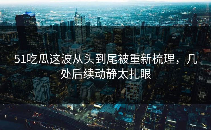 51吃瓜这波从头到尾被重新梳理，几处后续动静太扎眼